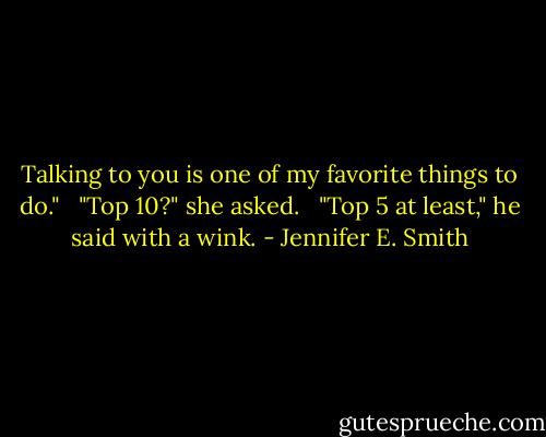 Talking to you is one of my favorite things to do."<br /> <br />"Top 10?" she asked.<br /> <br />"Top 5 at least," he said with a wink. - Jennifer E. Smith