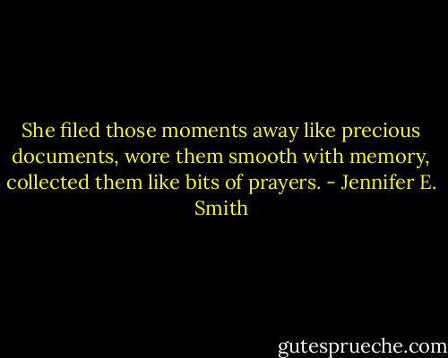 She filed those moments away like precious documents, wore them smooth with memory, collected them like bits of prayers. - Jennifer E. Smith