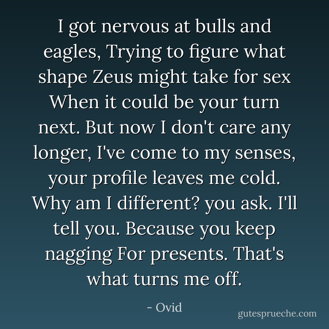 I got nervous at bulls and eagles,<br />Trying to figure what shape Zeus might take for sex<br />When it could be <i>your</i> turn next. But now I don't care any longer,<br />I've come to my senses, your profile leaves me cold.<br />Why am I different? you ask. I'll tell you. <i>Because you keep nagging<br />For presents</i>. That's what turns me off. - Ovid