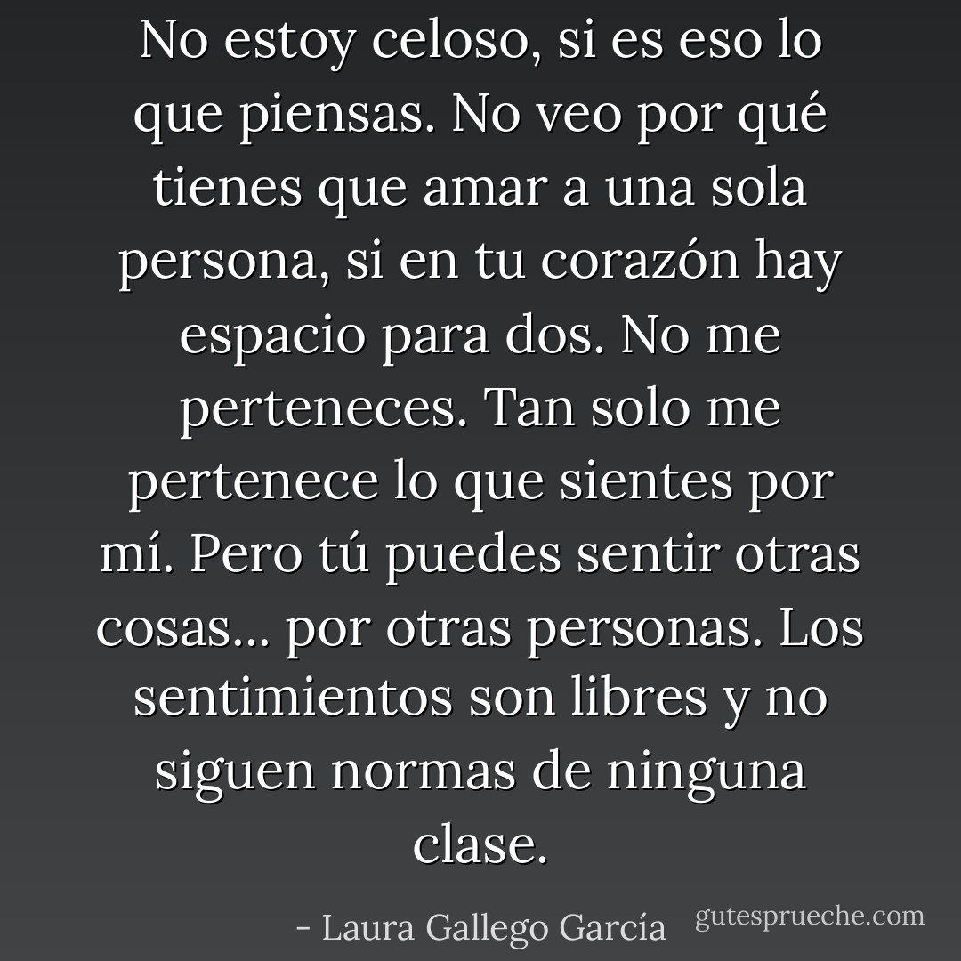 No estoy celoso, si es eso lo que piensas. No veo por qué tienes que amar a una sola persona, si en tu corazón hay espacio para dos. No me perteneces. Tan solo me pertenece lo que sientes por mí. Pero tú puedes sentir otras cosas... por otras personas. Los sentimientos son libres y no siguen normas de ninguna clase. - Laura Gallego García