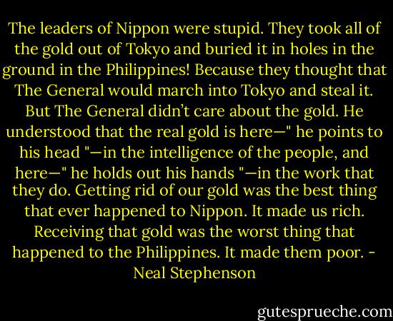 The leaders of Nippon were stupid. They took all of the gold out of Tokyo and buried it in holes in the ground in the Philippines! Because they thought that The General would march into Tokyo and steal it. But The General didn’t care about the gold. He understood that the real gold is here—" he points to his head "—in the intelligence of the people, and here—" he holds out his hands "—in the work that they do. Getting rid of our gold was the best thing that ever happened to Nippon. It made us rich. Receiving that gold was the worst thing that happened to the Philippines. It made them poor. - Neal Stephenson
