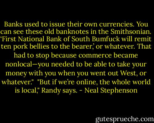 Banks used to issue their own currencies. You can see these old banknotes in the Smithsonian. ‘First National Bank of South Bumfuck will remit ten pork bellies to the bearer,’ or whatever. That had to stop because commerce became nonlocal—you needed to be able to take your money with you when you went out West, or whatever."<br /><br />"But if we’re online, the whole world is local," Randy says. - Neal Stephenson