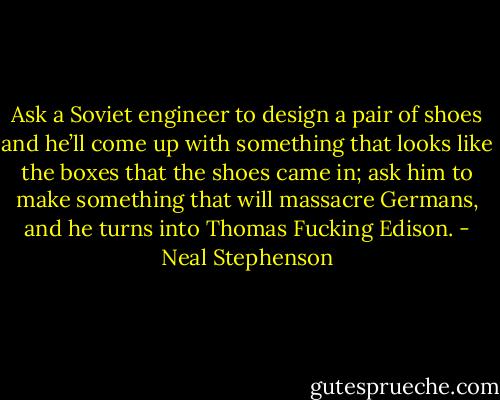 Ask a Soviet engineer to design a pair of shoes and he’ll come up with something that looks like the boxes that the shoes came in; ask him to make something that will massacre Germans, and he turns into Thomas Fucking Edison. - Neal Stephenson