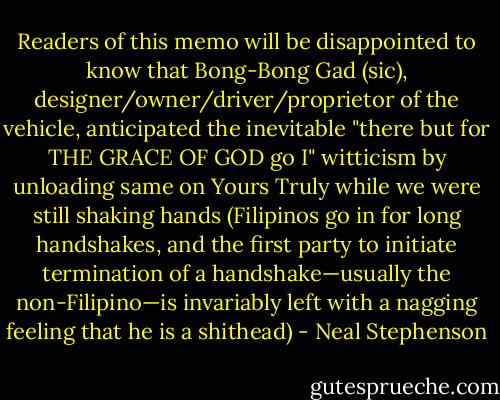 Readers of this memo will be disappointed to know that Bong-Bong Gad (sic), designer/owner/driver/proprietor of the vehicle, anticipated the inevitable "there but for THE GRACE OF GOD go I" witticism by unloading same on Yours Truly while we were still shaking hands (Filipinos go in for long handshakes, and the first party to initiate termination of a handshake—usually the non-Filipino—is invariably left with a nagging feeling that he is a shithead) - Neal Stephenson
