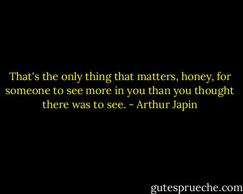 That's the only thing that matters, honey, for someone to see more in you than you thought there was to see. - Arthur Japin