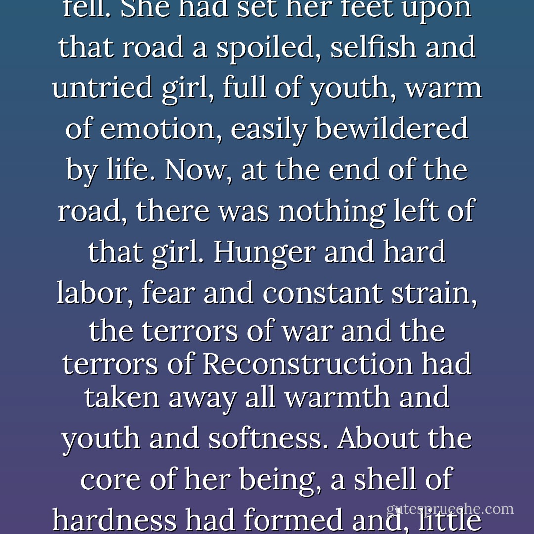 In the dull twilight of the winter afternoon she came to the end of a long road which had begun the night Atlanta fell. She had set her feet upon that road a spoiled, selfish and untried girl, full of youth, warm of emotion, easily bewildered by life. Now, at the end of the road, there was nothing left of that girl. Hunger and hard labor, fear and constant strain, the terrors of war and the terrors of Reconstruction had taken away all warmth and youth and softness. About the core of her being, a shell of hardness had formed and, little by little, layer by layer, the shell had thickened during the endless months. - Margaret Mitchell
