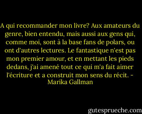 A qui recommander mon livre? Aux amateurs du genre, bien entendu, mais aussi aux gens qui, comme moi, sont à la base fans de polars, ou ont d'autres lectures. Le fantastique n'est pas mon premier amour, et en mettant les pieds dedans, j'ai amené tout ce qui m'a fait aimer l'écriture et a construit mon sens du récit. - Marika Gallman