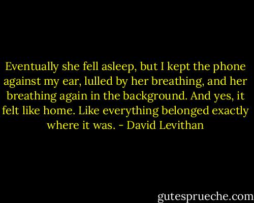 Eventually she fell asleep, but I kept the phone against my ear, lulled by her breathing, and her breathing again in the background. And yes, it felt like home. Like everything belonged exactly where it was. - David Levithan