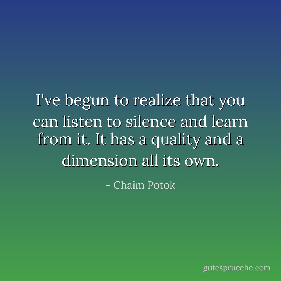 I've begun to realize that you can listen to silence and learn from it. It has a quality and a dimension all its own. - Chaim Potok