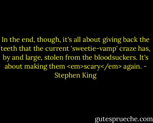 In the end, though, it's all about giving back the teeth that the current 'sweetie-vamp' craze has, by and large, stolen from the bloodsuckers. It's about making them <em>scary</em> again. - Stephen King