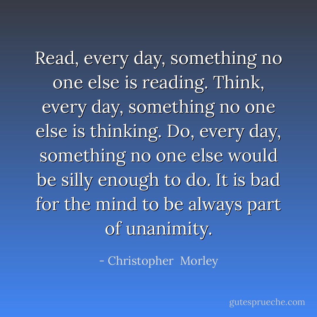 Read, every day, something no one else is reading. Think, every day, something no one else is thinking. Do, every day, something no one else would be silly enough to do. It is bad for the mind to be always part of unanimity. - Christopher  Morley