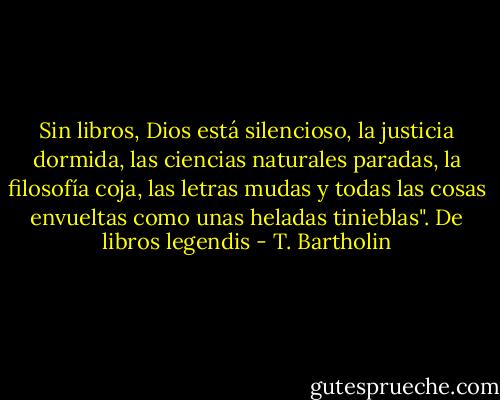 Sin libros, Dios está silencioso, la justicia dormida, las ciencias naturales paradas, la filosofía coja, las letras mudas y todas las cosas envueltas como unas heladas tinieblas".<br />De libros legendis - T. Bartholin