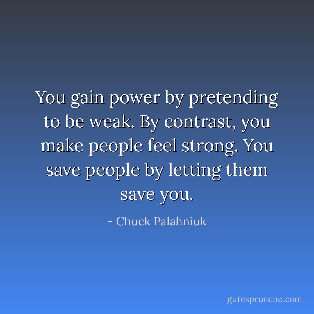 You gain power by pretending to be weak. By contrast, you make people feel strong. You save people by letting them save you. - Chuck Palahniuk