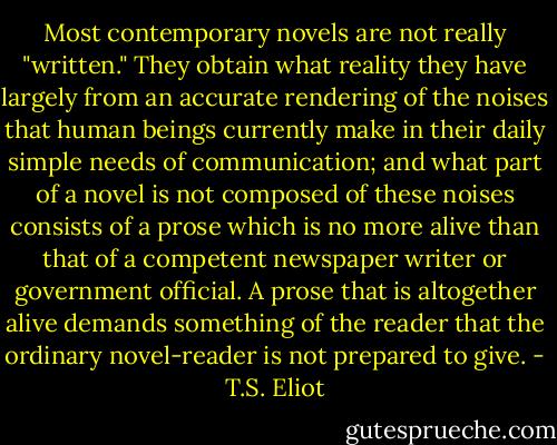 Most contemporary novels are not really "written." They obtain what reality they have largely from an accurate rendering of the noises that human beings currently make in their daily simple needs of communication; and what part of a novel is not composed of these noises consists of a prose which is no more alive than that of a competent newspaper writer or government official. A prose that is altogether alive demands something of the reader that the ordinary novel-reader is not prepared to give. - T.S. Eliot