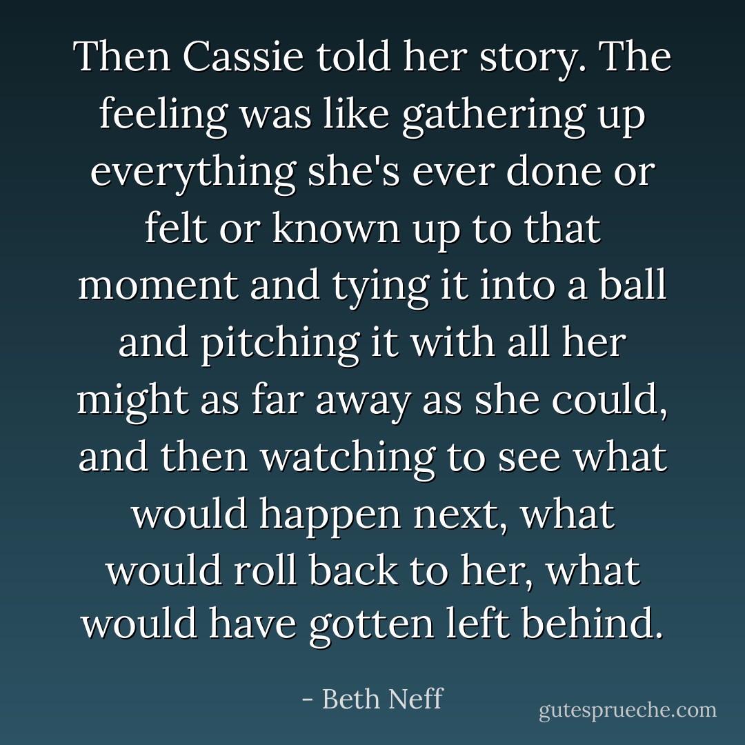 Then Cassie told her story. The feeling was like gathering up everything she's ever done or felt or known up to that moment and tying it into a ball and pitching it with all her might as far away as she could, and then watching to see what would happen next, what would roll back to her, what would have gotten left behind. - Beth Neff