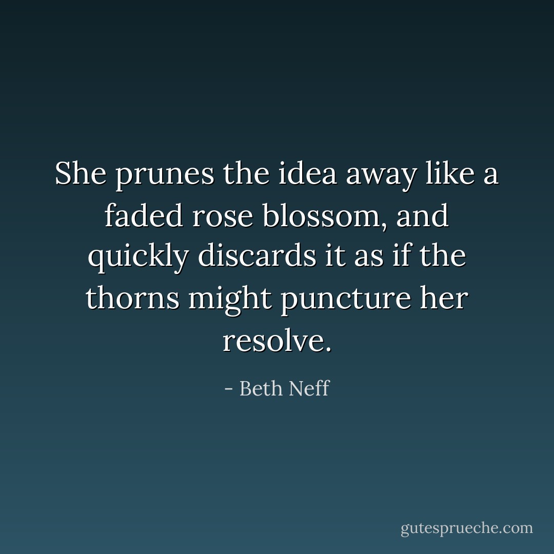 She prunes the idea away like a faded rose blossom, and quickly discards it as if the thorns might puncture her resolve. - Beth Neff