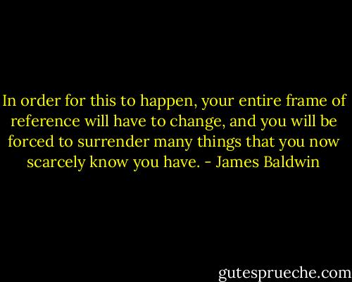 In order for this to happen, your entire frame of reference will have to change, and you will be forced to surrender many things that you now scarcely know you have. - James Baldwin
