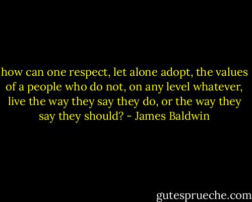 how can one respect, let alone adopt, the values of a people who do not, on any level whatever, live the way they say they do, or the way they say they should? - James Baldwin