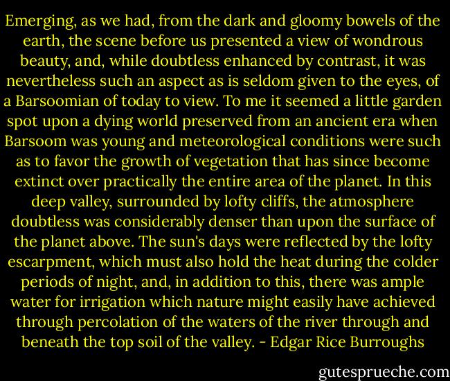 Emerging, as we had, from the dark and gloomy bowels of the earth, the scene before us presented a view of wondrous beauty, and, while doubtless enhanced by contrast, it was nevertheless such an aspect as is seldom given to the eyes, of a Barsoomian of today to view. To me it seemed a little garden spot upon a dying world preserved from an ancient era when Barsoom was young and meteorological conditions were such as to favor the growth of vegetation that has since become extinct over practically the entire area of the planet. In this deep valley, surrounded by lofty cliffs, the atmosphere doubtless was considerably denser than upon the surface of the planet above. The sun's days were reflected by the lofty escarpment, which must also hold the heat during the colder periods of night, and, in addition to this, there was ample water for irrigation which nature might easily have achieved through percolation of the waters of the river through and beneath the top soil of the valley. - Edgar Rice Burroughs