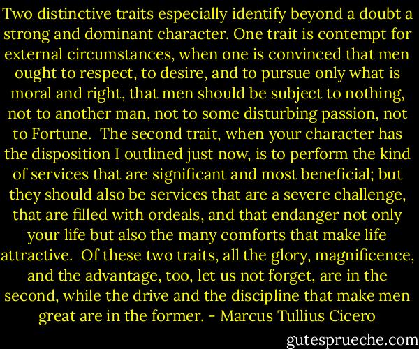Two distinctive traits especially identify beyond a doubt a strong and dominant character. One trait is contempt for external circumstances, when one is convinced that men ought to respect, to desire, and to pursue only what is moral and right, that men should be subject to nothing, not to another man, not to some disturbing passion, not to Fortune. <br />The second trait, when your character has the disposition I outlined just now, is to perform the kind of services that are significant and most beneficial; but they should also be services that are a severe challenge, that are filled with ordeals, and that endanger not only your life but also the many comforts that make life attractive.<br /><br />Of these two traits, all the glory, magnificence, and the advantage, too, let us not forget, are in the second, while the drive and the discipline that make men great are in the former. - Marcus Tullius Cicero