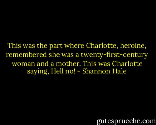 This was the part where Charlotte, heroine, remembered she was a twenty-first-century woman and a mother. This was Charlotte saying, Hell no! - Shannon Hale