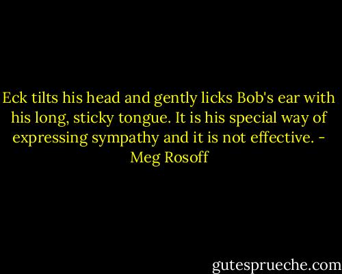 Eck tilts his head and gently licks Bob's ear with his long, sticky tongue. It is his special way of expressing sympathy and it is not effective. - Meg Rosoff