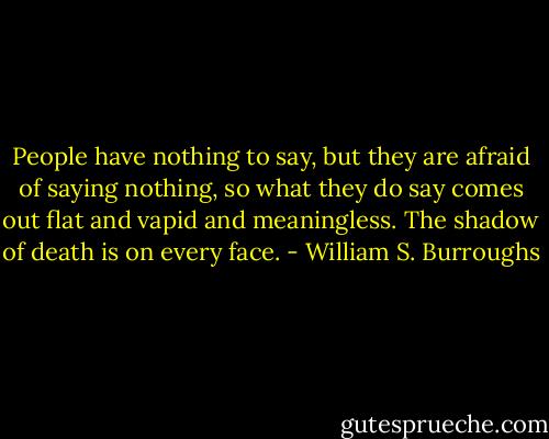 People have nothing to say, but they are afraid of saying nothing, so what they do say comes out flat and vapid and meaningless. The shadow of death is on every face. - William S. Burroughs