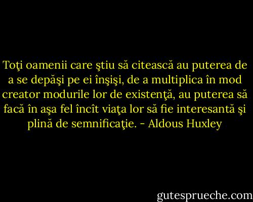 Toţi oamenii care ştiu să citească au puterea de a se depăşi pe ei înşişi, de a multiplica în mod creator modurile lor de existenţă, au puterea să facă în aşa fel încît viaţa lor să fie interesantă şi plină de semnificaţie. - Aldous Huxley