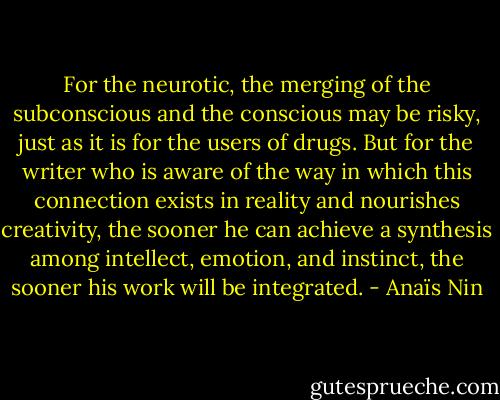 For the neurotic, the merging of the subconscious and the conscious may be risky, just as it is for the users of drugs. But for the writer who is aware of the way in which this connection exists in reality and nourishes creativity, the sooner he can achieve a synthesis among intellect, emotion, and instinct, the sooner his work will be integrated. - Anaïs Nin