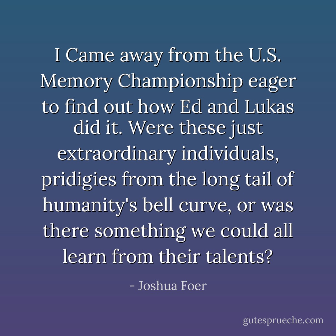 I Came away from the U.S. Memory Championship eager to find out how Ed and Lukas did it. Were these just extraordinary individuals, pridigies from the long tail of humanity's bell curve, or was there something we could all learn from their talents? - Joshua Foer
