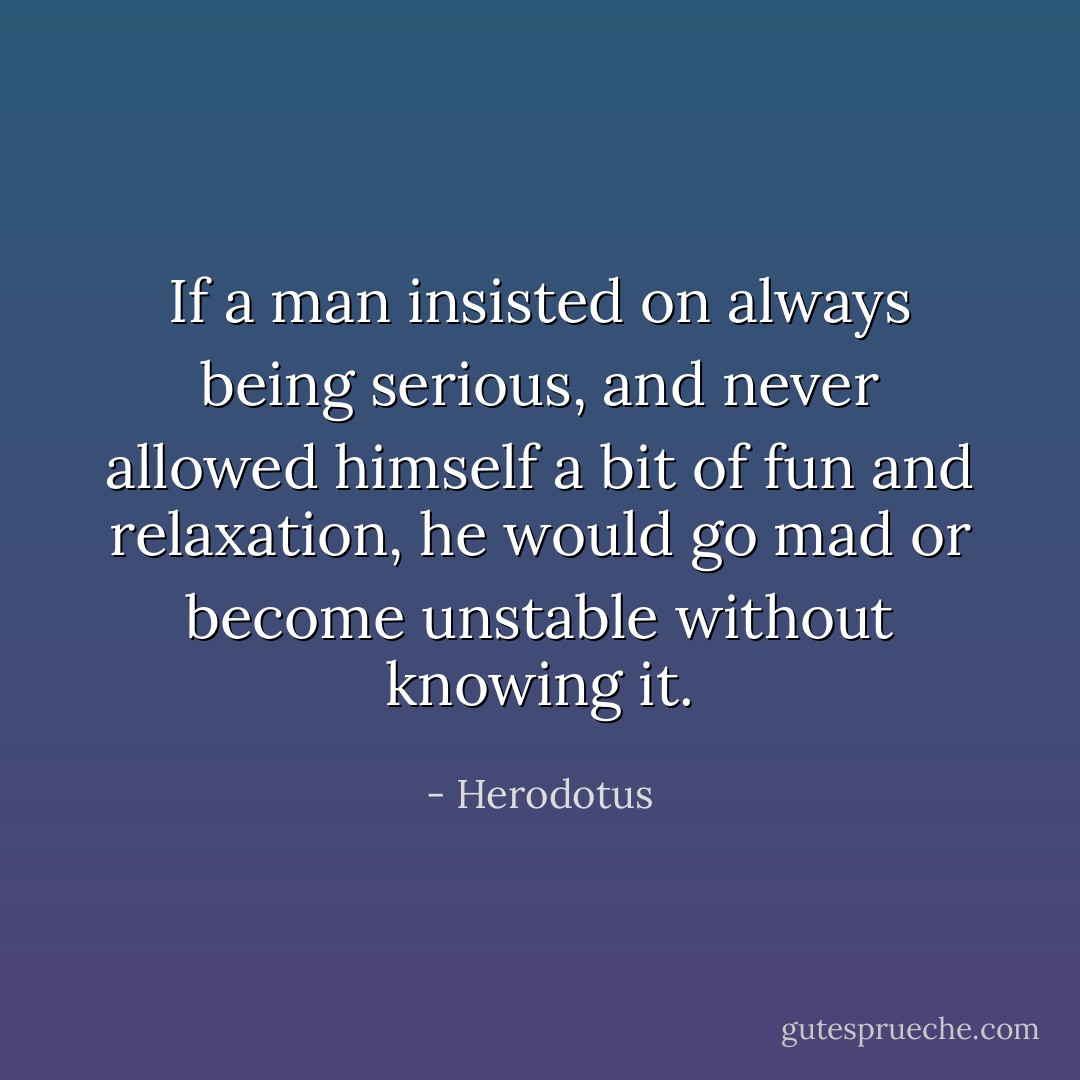 If a man insisted on always being serious, and never allowed himself a bit of fun and relaxation, he would go mad or become unstable without knowing it. - Herodotus