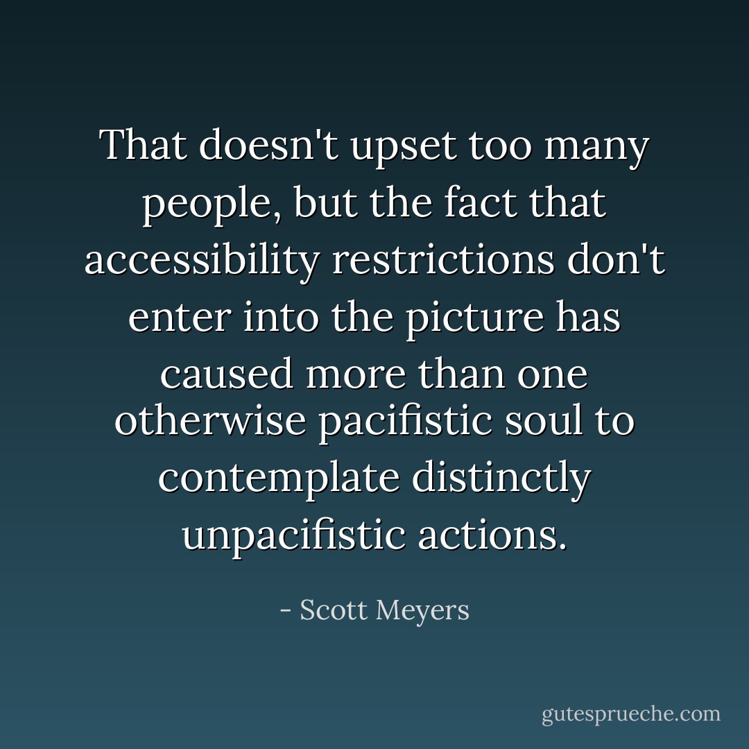 That doesn't upset too many people, but the fact that accessibility restrictions don't enter into the picture has caused more than one otherwise pacifistic soul to contemplate distinctly unpacifistic actions. - Scott Meyers