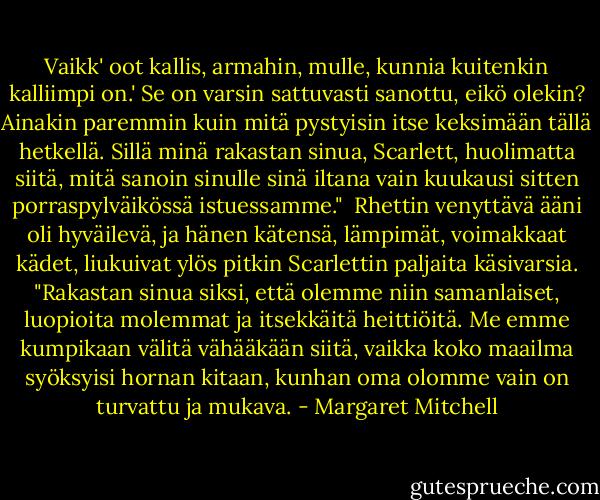 Vaikk' oot kallis, armahin, mulle, kunnia kuitenkin kalliimpi on.' Se on varsin sattuvasti sanottu, eikö olekin? Ainakin paremmin kuin mitä pystyisin itse keksimään tällä hetkellä. Sillä minä rakastan sinua, Scarlett, huolimatta siitä, mitä sanoin sinulle sinä iltana vain kuukausi sitten porraspylväikössä istuessamme."<br /><br />Rhettin venyttävä ääni oli hyväilevä, ja hänen kätensä, lämpimät, voimakkaat kädet, liukuivat ylös pitkin Scarlettin paljaita käsivarsia. "Rakastan sinua siksi, että olemme niin samanlaiset, luopioita molemmat ja itsekkäitä heittiöitä. Me emme kumpikaan välitä vähääkään siitä, vaikka koko maailma syöksyisi hornan kitaan, kunhan oma olomme vain on turvattu ja mukava. - Margaret Mitchell