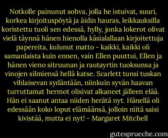 Notkolle painunut sohva, jolla he istuivat, suuri, korkea kirjoituspöytä ja äidin hauras, leikkauksilla koristettu tuoli sen edessä, hylly, jonka lokerot olivat vielä täynnä hänen hienolla käsialallaan kirjoitettuja papereita, kulunut matto - kaikki, kaikki oli samanlaista kuin ennen, vain Ellen puuttui, Ellen ja hänen vieno sitruunan ja rautayrtin tuoksunsa ja vinojen silmiensä hellä katse. Scarlett tunsi tuskan vihlaisevan sydäntään, niinkuin syvän haavan turruttamat hermot olisivat alkaneet jälleen elää. Hän ei saanut antaa niiden herätä nyt. Hänellä oli edessään koko loput elämäänsä, jolloin niitä saisi kivistää, mutta ei nyt! - Margaret Mitchell