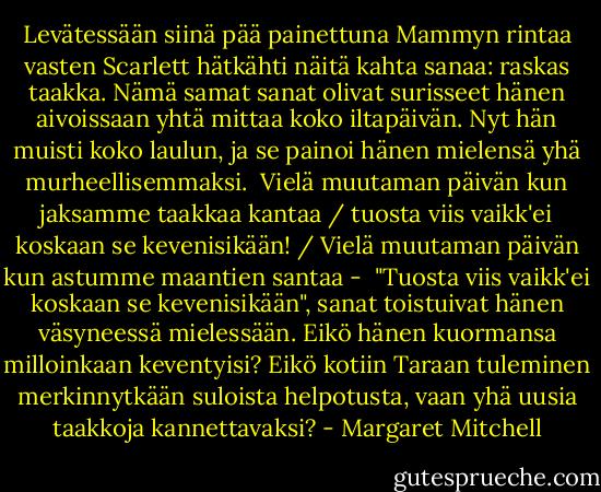 Levätessään siinä pää painettuna Mammyn rintaa vasten Scarlett hätkähti näitä kahta sanaa: raskas taakka. Nämä samat sanat olivat surisseet hänen aivoissaan yhtä mittaa koko iltapäivän. Nyt hän muisti koko laulun, ja se painoi hänen mielensä yhä murheellisemmaksi.<br /><br />Vielä muutaman päivän kun jaksamme taakkaa kantaa / tuosta viis vaikk'ei koskaan se kevenisikään! / Vielä muutaman päivän kun astumme maantien santaa -<br /><br />"Tuosta viis vaikk'ei koskaan se kevenisikään", sanat toistuivat hänen väsyneessä mielessään. Eikö hänen kuormansa milloinkaan keventyisi? Eikö kotiin Taraan tuleminen merkinnytkään suloista helpotusta, vaan yhä uusia taakkoja kannettavaksi? - Margaret Mitchell