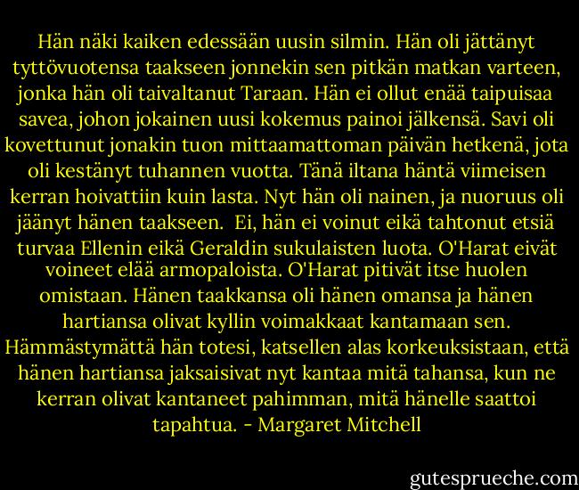 Hän näki kaiken edessään uusin silmin. Hän oli jättänyt tyttövuotensa taakseen jonnekin sen pitkän matkan varteen, jonka hän oli taivaltanut Taraan. Hän ei ollut enää taipuisaa savea, johon jokainen uusi kokemus painoi jälkensä. Savi oli kovettunut jonakin tuon mittaamattoman päivän hetkenä, jota oli kestänyt tuhannen vuotta. Tänä iltana häntä viimeisen kerran hoivattiin kuin lasta. Nyt hän oli nainen, ja nuoruus oli jäänyt hänen taakseen.<br /><br />Ei, hän ei voinut eikä tahtonut etsiä turvaa Ellenin eikä Geraldin sukulaisten luota. O'Harat eivät voineet elää armopaloista. O'Harat pitivät itse huolen omistaan. Hänen taakkansa oli hänen omansa ja hänen hartiansa olivat kyllin voimakkaat kantamaan sen. Hämmästymättä hän totesi, katsellen alas korkeuksistaan, että hänen hartiansa jaksaisivat nyt kantaa mitä tahansa, kun ne kerran olivat kantaneet pahimman, mitä hänelle saattoi tapahtua. - Margaret Mitchell