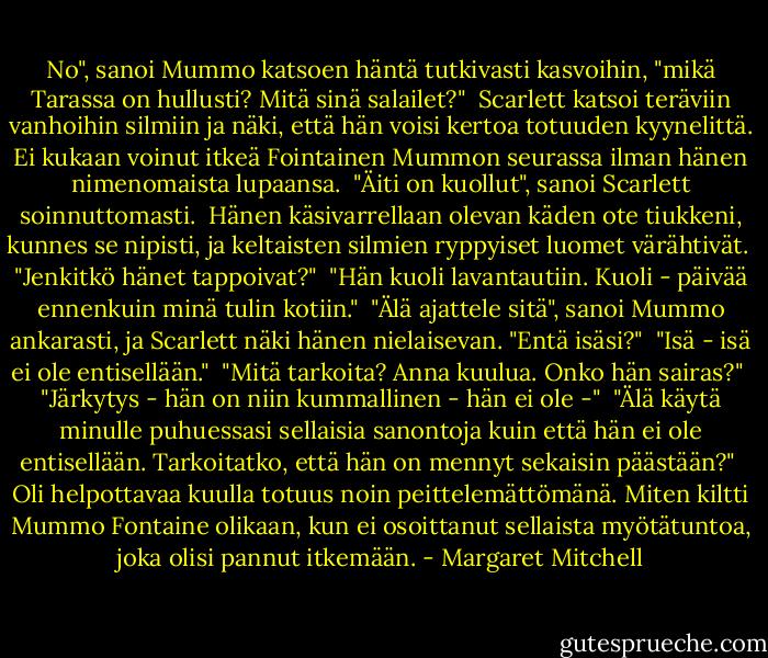 No", sanoi Mummo katsoen häntä tutkivasti kasvoihin, "mikä Tarassa on hullusti? Mitä sinä salailet?"<br /><br />Scarlett katsoi teräviin vanhoihin silmiin ja näki, että hän voisi kertoa totuuden kyynelittä. Ei kukaan voinut itkeä Fointainen Mummon seurassa ilman hänen nimenomaista lupaansa.<br /><br />"Äiti on kuollut", sanoi Scarlett soinnuttomasti.<br /><br />Hänen käsivarrellaan olevan käden ote tiukkeni, kunnes se nipisti, ja keltaisten silmien ryppyiset luomet värähtivät.<br /><br />"Jenkitkö hänet tappoivat?"<br /><br />"Hän kuoli lavantautiin. Kuoli - päivää ennenkuin minä tulin kotiin."<br /><br />"Älä ajattele sitä", sanoi Mummo ankarasti, ja Scarlett näki hänen nielaisevan. "Entä isäsi?"<br /><br />"Isä - isä ei ole entisellään."<br /><br />"Mitä tarkoita? Anna kuulua. Onko hän sairas?"<br /><br />"Järkytys - hän on niin kummallinen - hän ei ole -"<br /><br />"Älä käytä minulle puhuessasi sellaisia sanontoja kuin että hän ei ole entisellään. Tarkoitatko, että hän on mennyt sekaisin päästään?"<br /><br />Oli helpottavaa kuulla totuus noin peittelemättömänä. Miten kiltti Mummo Fontaine olikaan, kun ei osoittanut sellaista myötätuntoa, joka olisi pannut itkemään. - Margaret Mitchell