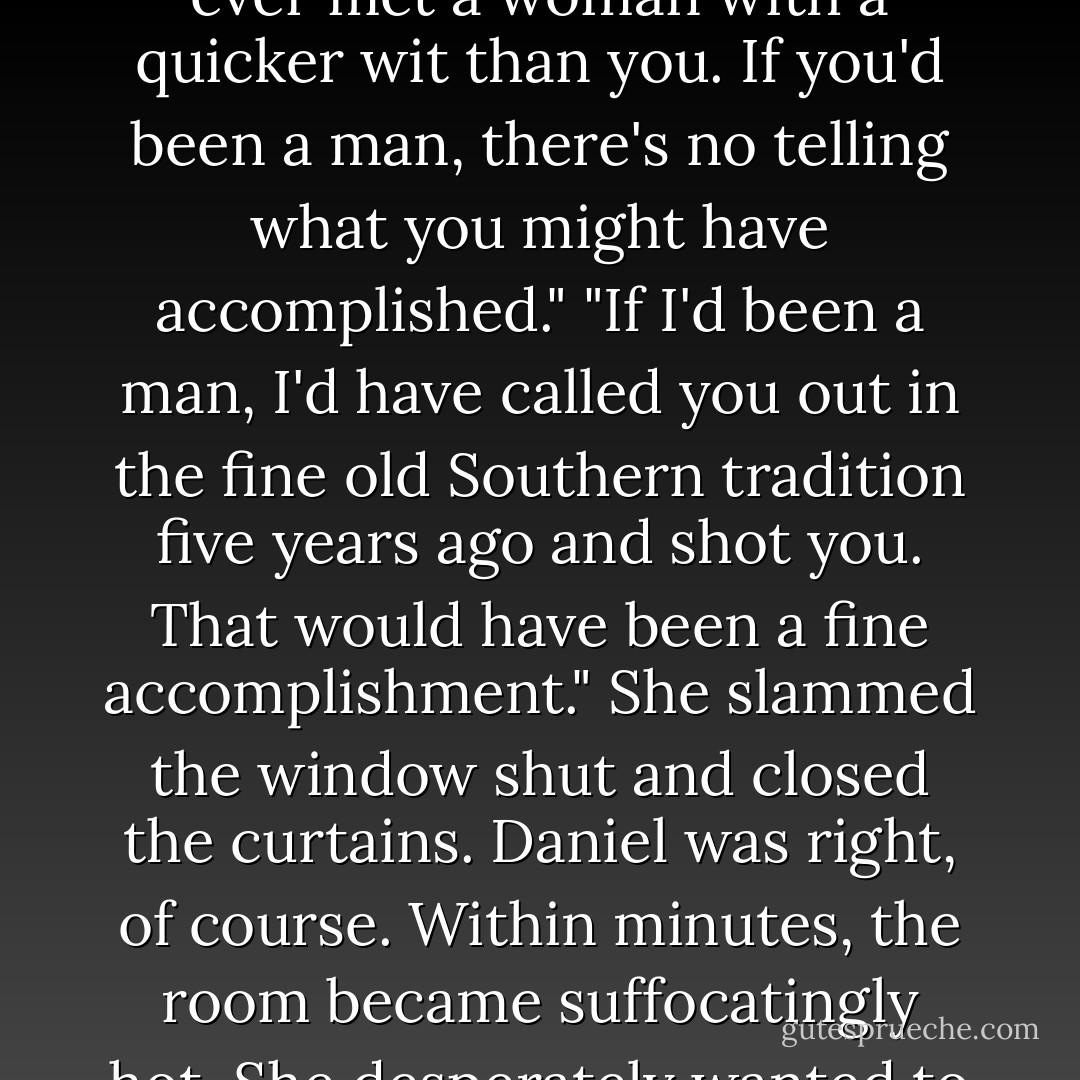 She averted her eyes from his naked chest and reached up to close her window. He lifted his arms, curling his hands around the sash of his own window. Between his upraised arms, he stared at her, and his smile widened. "What's wrong, Lily? Are you shutting your window because you're afraid I'll breathe the same air you do?"<br />She met his gaze across the short distance that separated them. "I didn't know leeches could breathe." He didn't get angry at the insult. Instead, he laughed. "You're a worthy opponent. I don't think I've ever met a woman with a quicker wit than you. If you'd been a man, there's no telling what you might have accomplished."<br />"If I'd been a man, I'd have called you out in the fine old Southern tradition five years ago and shot you. That would have been a fine accomplishment." She slammed the window shut and closed the curtains. Daniel was right, of course. Within minutes, the room became suffocatingly hot.<br />She desperately wanted to open the window again, but she didn't want to give him any victory, no matter how small. So, she waited in the dark as her bedroom became an oven, listening to the clock on her dressing table tick away the minutes. When the clock chimed the quarter hour twice, she got out of bed and walked to the window. He was sure to be asleep by now. She slipped the curtains open, and as quietly as possible, she raised the sash.<br />"Told you so," a sleepy male voice murmured.<br />Lord, she hated him. - Laura Lee Guhrke