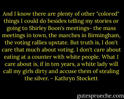 And I know there are plenty of other "colored" things I could do besides telling my stories or going to Shirley Boon's meetings- the mass meetings in town, the marches in Birmingham, the voting rallies upstate. But truth is, I don't care that much about voting. I don't care about eating at a counter with white people. What I care about is, if in ten years, a white lady will call my girls dirty and accuse them of stealing the silver. - Kathryn Stockett