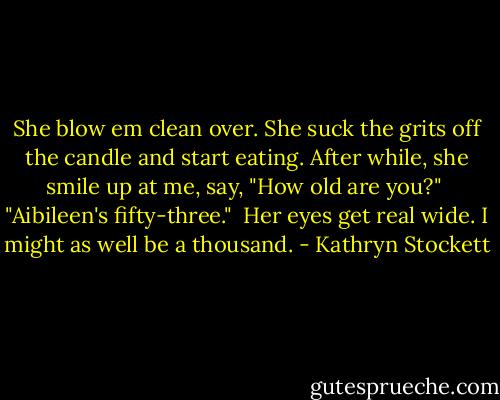 She blow em clean over. She suck the grits off the candle and start eating. After while, she smile up at me, say, "How old are you?"<br /><br />"Aibileen's fifty-three."<br /><br />Her eyes get real wide. I might as well be a thousand. - Kathryn Stockett