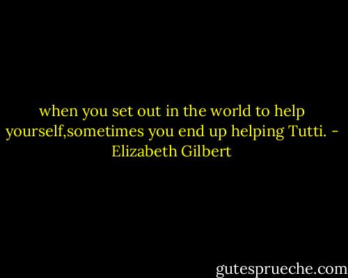 when you set out in the world to help yourself,sometimes you end up helping Tutti. - Elizabeth Gilbert