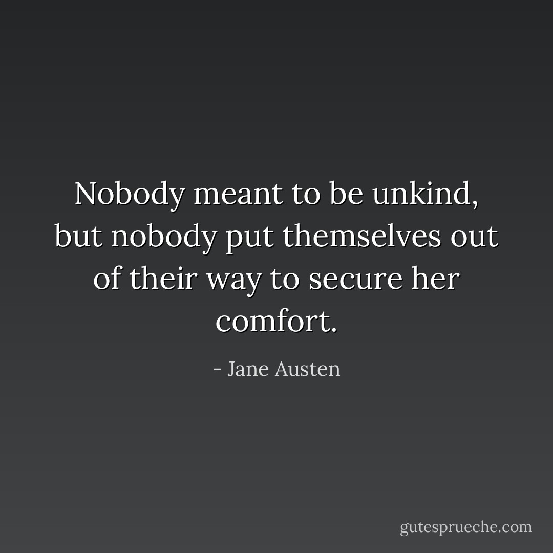 Nobody meant to be unkind, but nobody put themselves out of their way to secure her comfort. - Jane Austen