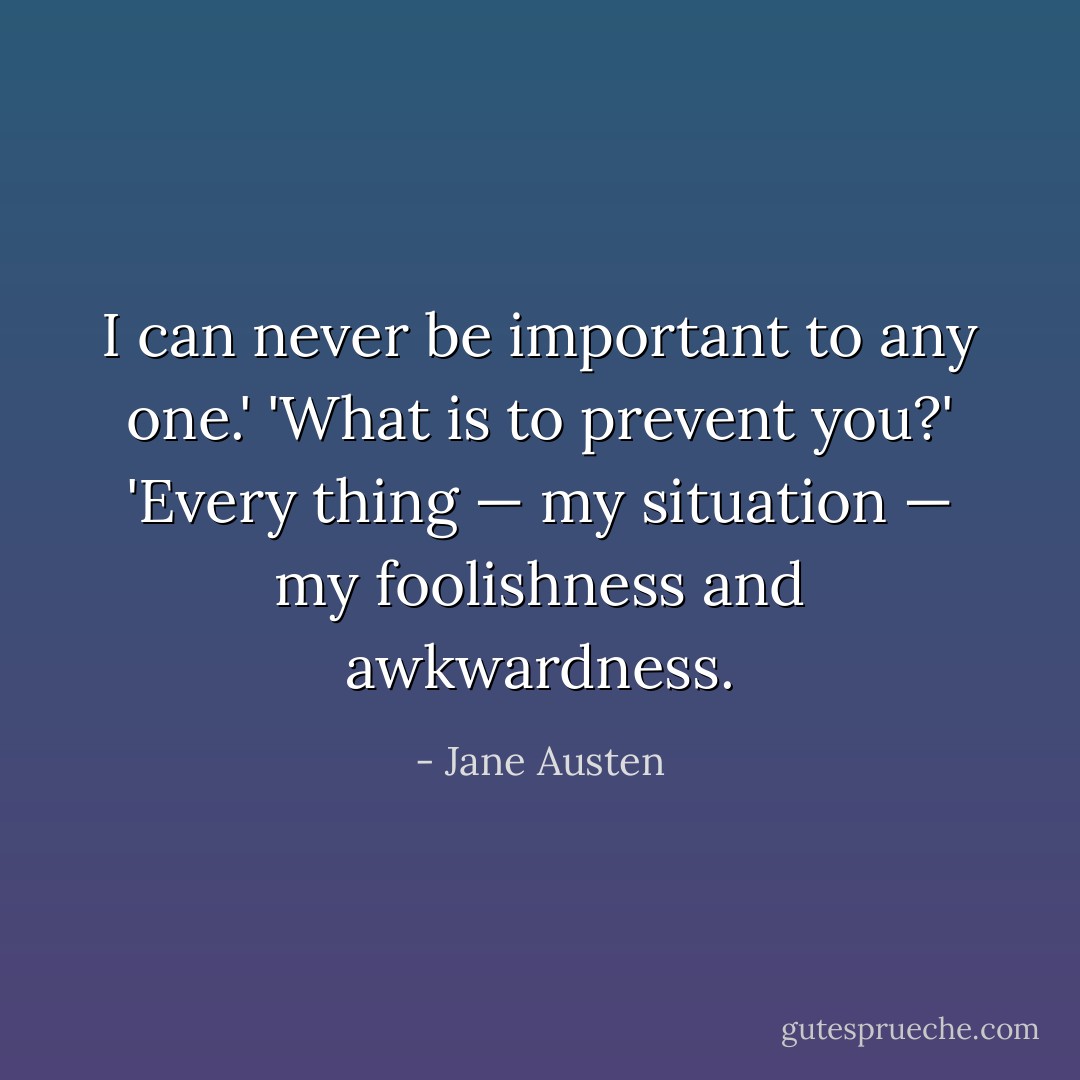 I can never be important to any one.'<br />'What is to prevent you?'<br />'Every thing — my situation — my foolishness and awkwardness. - Jane Austen