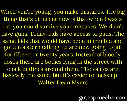 When you're young, you make mistakes. The big thing that's different now is that when I was a kid, you could survive your mistakes. We didn't have guns. Today, kids have access to guns. The same kids that would have been in trouble and gotten a stern talking-to are now going to jail for fifteen or twenty years. Instead of bloody noses there are bodies lying in the street with chalk outlines around them. The values are basically the same, but it's easier to mess up. - Walter Dean Myers