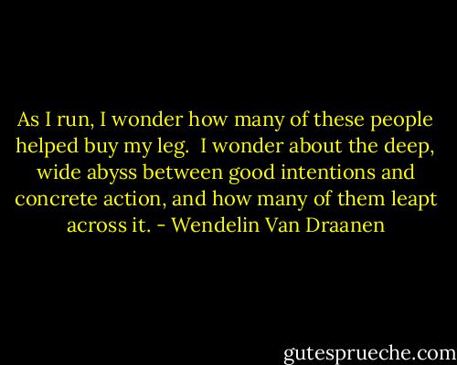As I run, I wonder how many of these people helped buy my leg.<br /><br />I wonder about the deep, wide abyss between good intentions and concrete action, and how many of them leapt across it. - Wendelin Van Draanen