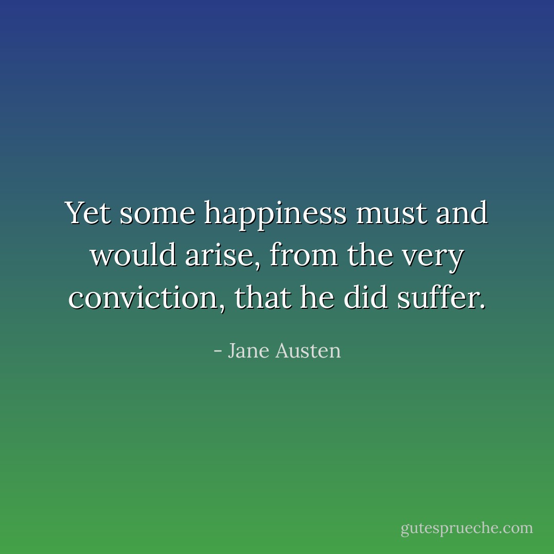 Yet some happiness must and would arise, from the very conviction, that he did suffer. - Jane Austen