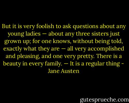 But it is very foolish to ask questions about any young ladies — about any three sisters just grown up; for one knows, without being told, exactly what they are — all very accomplished and pleasing, and one very pretty. There is a beauty in every family. — It is a regular thing - Jane Austen