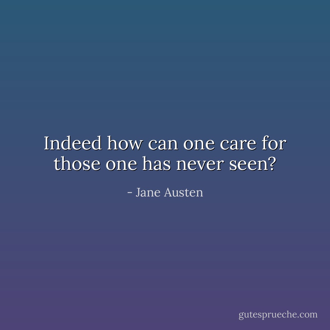 Indeed how can one care for those one has never seen? - Jane Austen