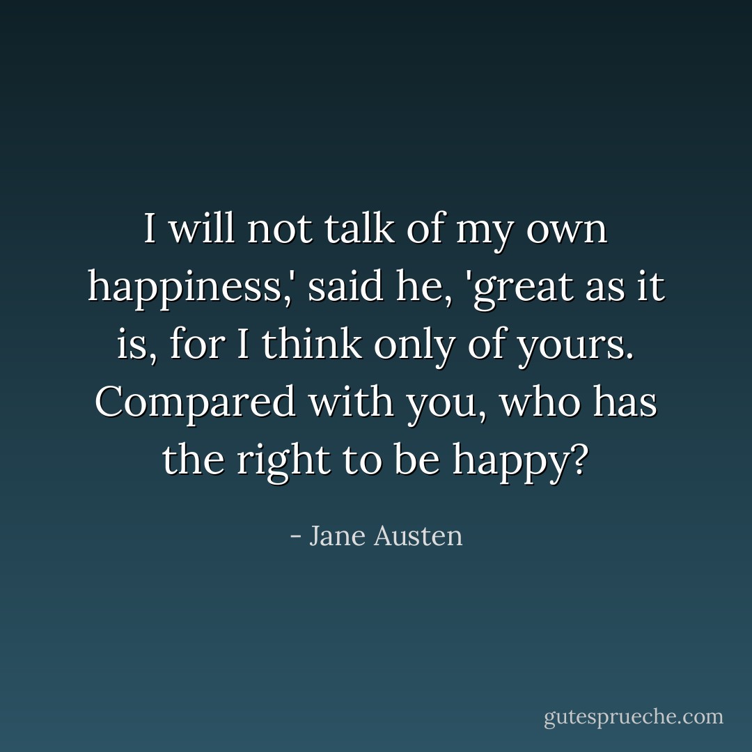I will not talk of my own happiness,' said he, 'great as it is, for I think only of yours. Compared with you, who has the right to be happy? - Jane Austen