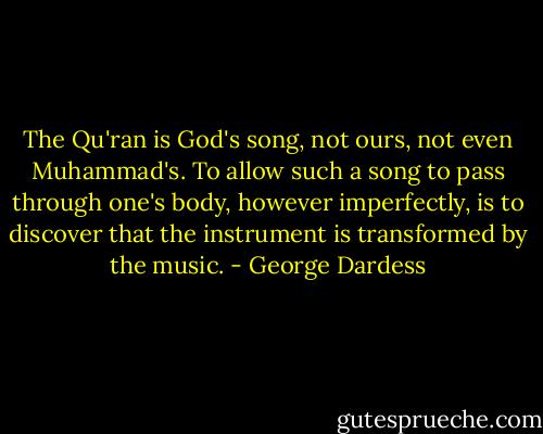 The Qu'ran is God's song, not ours, not even Muhammad's. To allow such a song to pass through one's body, however imperfectly, is to discover that the instrument is transformed by the music. - George Dardess